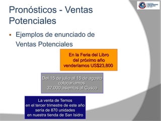  Ejemplos de enunciado de
Ventas Potenciales
La venta de Ternos
en el tercer trimestre de este año
sería de 870 unidades
en nuestra tienda de San Isidro
En la Feria del Libro
del próximo año
venderíamos US$23,800
Del 15 de julio al 15 de agosto
colocaríamos
32,000 asientos al Cusco
Pronósticos - Ventas
Potenciales
 