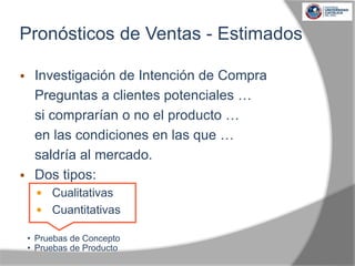  Investigación de Intención de Compra
Preguntas a clientes potenciales …
si comprarían o no el producto …
en las condiciones en las que …
saldría al mercado.
 Dos tipos:
 Cualitativas
 Cuantitativas
• Pruebas de Concepto
• Pruebas de Producto
Pronósticos de Ventas - Estimados
 