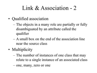 Link & Association - 2
• Qualified association
– The objects in a many role are partially or fully
disambiguated by an attribute called the
qualifier
– A small box on the end of the association line
near the source class
• Multiplicity
– The number of instances of one class that may
relate to a single instance of an associated class
– one, many, zero or one
 