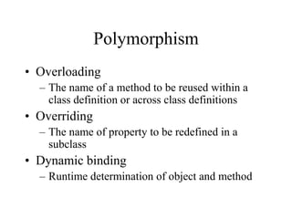 Polymorphism
• Overloading
– The name of a method to be reused within a
class definition or across class definitions
• Overriding
– The name of property to be redefined in a
subclass
• Dynamic binding
– Runtime determination of object and method
 