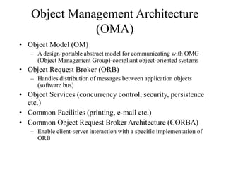Object Management Architecture
(OMA)
• Object Model (OM)
– A design-portable abstract model for communicating with OMG
(Object Management Group)-compliant object-oriented systems
• Object Request Broker (ORB)
– Handles distribution of messages between application objects
(software bus)
• Object Services (concurrency control, security, persistence
etc.)
• Common Facilities (printing, e-mail etc.)
• Common Object Request Broker Architecture (CORBA)
– Enable client-server interaction with a specific implementation of
ORB
 