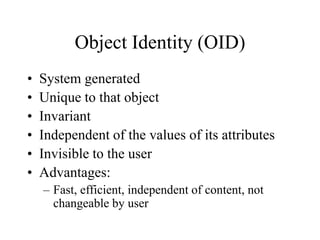 Object Identity (OID)
• System generated
• Unique to that object
• Invariant
• Independent of the values of its attributes
• Invisible to the user
• Advantages:
– Fast, efficient, independent of content, not
changeable by user
 