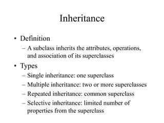 Inheritance
• Definition
– A subclass inherits the attributes, operations,
and association of its superclasses
• Types
– Single inheritance: one superclass
– Multiple inheritance: two or more superclasses
– Repeated inheritance: common superclass
– Selective inheritance: limited number of
properties from the superclass
 
