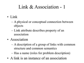 Link & Association - 1
• Link
– A physical or conceptual connection between
objects
– Link attribute describes property of an
association
• Association
– A description of a group of links with common
structure and common semantics
– Has a name (roles for problem description)
• A link is an instance of an association
 