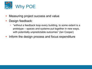 Why POE Measuring project success and value Design feedback: “ without a feedback loop every building, to some extent is a prototype – spaces and systems put together in new ways,  with potentially unpredictable outcomes” (Ian Cooper) Inform the design process and focus expenditure 