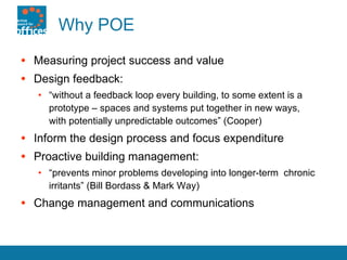 Why POE Measuring project success and value Design feedback: “ without a feedback loop every building, to some extent is a prototype – spaces and systems put together in new ways,  with potentially unpredictable outcomes” (Cooper) Inform the design process and focus expenditure Proactive building management: “ prevents minor problems developing into longer-term  chronic irritants” (Bill Bordass & Mark Way) Change management and communications 