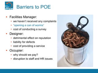 Barriers to POE Facilities Manager: we haven’t received any complaints “ opening a can of worms” cost of conducting a survey Designer: detrimental effect on reputation liability for defects cost of providing a service Occupier: why should we pay? disruption to staff and HR issues 
