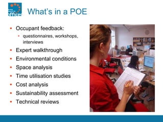 What’s in a POE Occupant feedback:  questionnaires, workshops, interviews Expert walkthrough Environmental conditions Space analysis  Time utilisation studies Cost analysis Sustainability assessment Technical reviews 