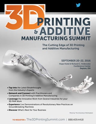 #3dPAM
TO REGISTER> The3DPrintingSummit.com | 888.409.4418
Photo by: The University of Nottingham
PRINTING
& ADDITIVE
SEPTEMBER 20-22, 2016
Hope Hotel & Richard C. Holbrooke
Conference Center
Dayton, OH
The Cutting Edge of 3D Printing
and Additive Manufacturing
•	Tap into the Latest Breakthroughs
from the Industry’s Experts
•	Network and Connect with Practitioners and
Companies in 3D Printing & Additive Manufacturing
•	Leverage the Innovative Work from Several Industries for your
3D PAM Work
•	Experience Live Demonstrations of Revolutionary New Practices on
Groundbreaking Machines
•	Discover What’s Next for Your Business
MANUFACTURING SUMMIT
 