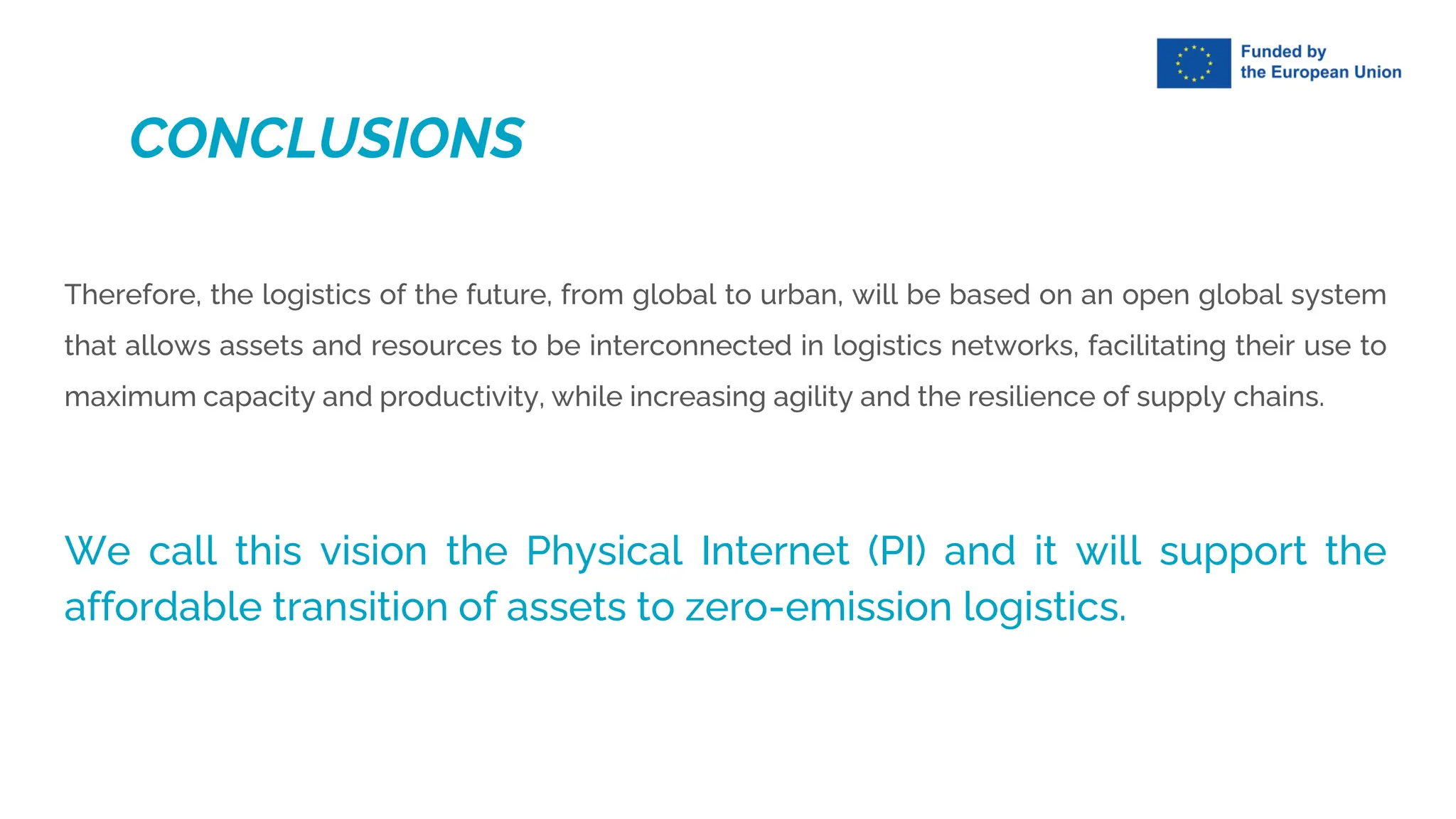 Therefore, the logistics of the future, from global to urban, will be based on an open global system
that allows assets and resources to be interconnected in logistics networks, facilitating their use to
maximum capacity and productivity, while increasing agility and the resilience of supply chains.
We call this vision the Physical Internet (PI) and it will support the
affordable transition of assets to zero-emission logistics.
CONCLUSIONS
 