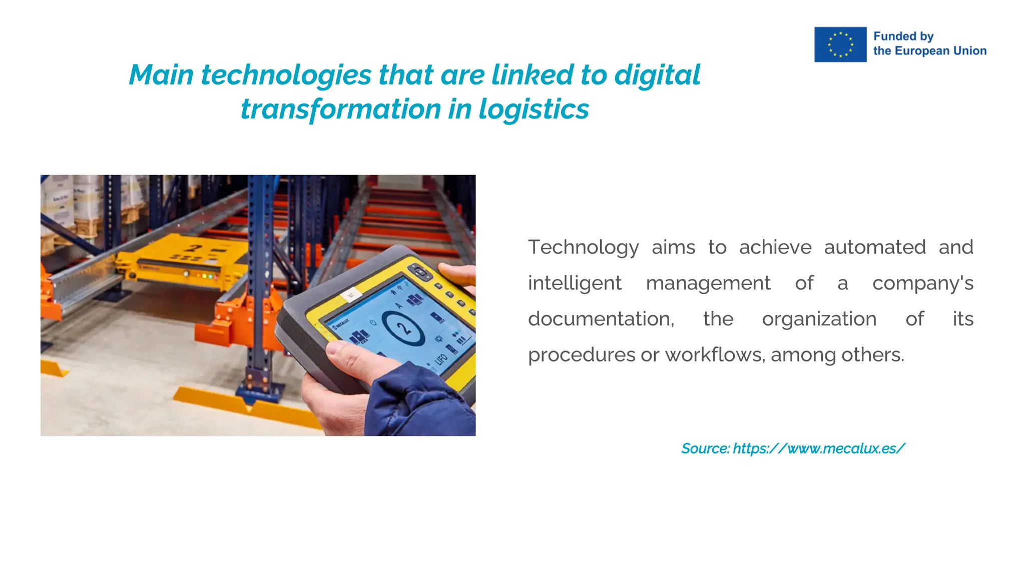 Technology aims to achieve automated and
intelligent management of a company's
documentation, the organization of its
procedures or workflows, among others.
Source: https://www.mecalux.es/
Main technologies that are linked to digital
transformation in logistics
 