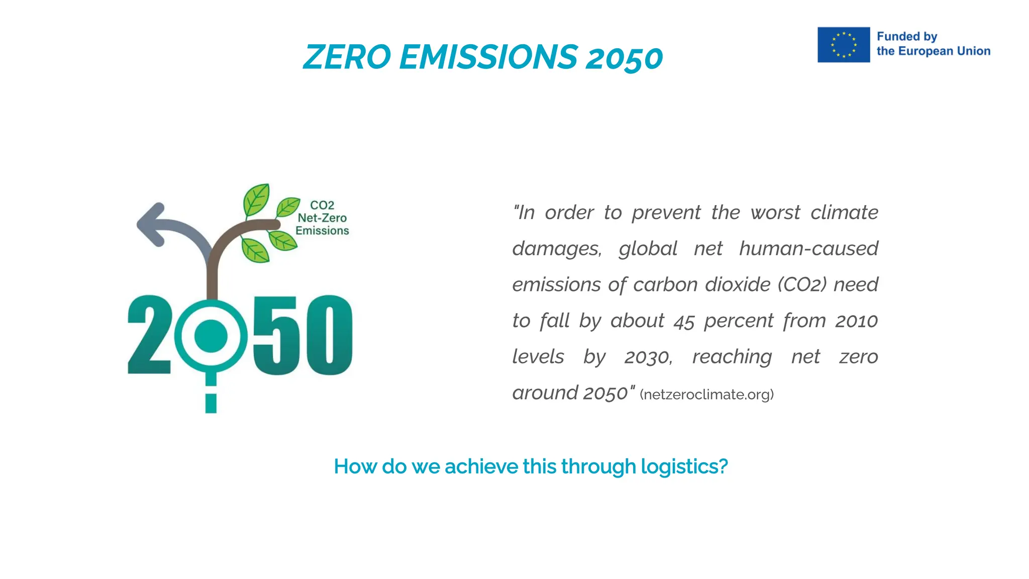 ZERO EMISSIONS 2050
"In order to prevent the worst climate
damages, global net human-caused
emissions of carbon dioxide (CO2) need
to fall by about 45 percent from 2010
levels by 2030, reaching net zero
around 2050" (netzeroclimate.org)
How do we achieve this through logistics?
 