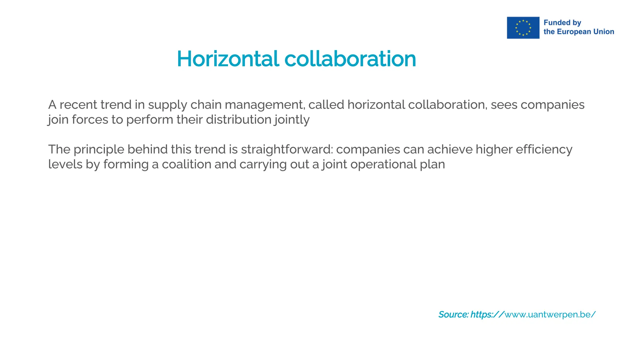 Horizontal collaboration
A recent trend in supply chain management, called horizontal collaboration, sees companies
join forces to perform their distribution jointly
The principle behind this trend is straightforward: companies can achieve higher efficiency
levels by forming a coalition and carrying out a joint operational plan
Source: https://www.uantwerpen.be/
 