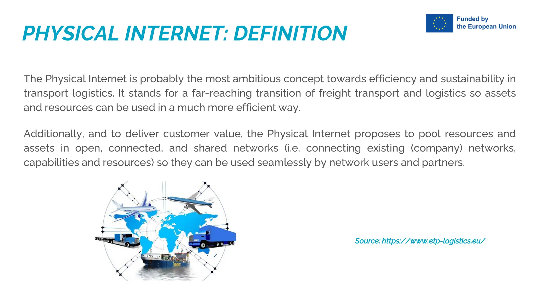 The Physical Internet is probably the most ambitious concept towards efficiency and sustainability in
transport logistics. It stands for a far-reaching transition of freight transport and logistics so assets
and resources can be used in a much more efficient way.
Additionally, and to deliver customer value, the Physical Internet proposes to pool resources and
assets in open, connected, and shared networks (i.e. connecting existing (company) networks,
capabilities and resources) so they can be used seamlessly by network users and partners.
Source: https://www.etp-logistics.eu/
PHYSICAL INTERNET: DEFINITION
 