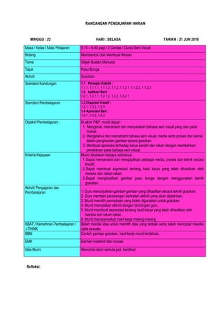 RANCANGAN PENGAJARAN HARIAN
MINGGU : 22 HARI : SELASA TARIKH : 21 JUN 2016
Masa / Kelas / Mata Pelajaran 8.10 – 8.40 pagi / 2 Cerdas / Dunia Seni Visual
Bidang Membentuk Dan Membuat Binaan
Tema Objek Buatan Manusia
Tajuk Pasu Bunga
Aktiviti Gosokan
Standard Kandungan 1.1 Persepsi Estetik :
1.1.1, 1.1.1.1, 1.1.1.2, 1.1.2, 1.1.2.1, 1.1.2.2, 1.1.2.3
1.2 Aplikasi Seni:
1.2.1, 1.2.1.1, 1.2.1.2, 1.2.2, 1.2.2.1
Standard Pembelajaran 1.3 Ekspresi Kreatif :
1.3.1, 1.3.2, 1.3.3
1.4 Apresiasi Seni :
1.4.1, 1.4.2, 1.4.3
Objektif Pembelajaran : Di akhir P&P, murid dapat :
1. 1. Mengenal, memahami dan menyatakan bahasa seni visual yang ada pada
2. mobail.
3. 2. Mengetahui dan memahami bahasa seni visual, media serta proses dan teknik
4. dalam penghasilan gambar secara gosokan.
5. 3. Membuat apresiasi terhadap karya sendiri dan rakan dengan memberikan
6. penekanan pada bahasa seni visual.
Kriteria Kejayaan Murid dikatakan berjaya sekiranya :
1.Dapat menyenarai dan mengaplikasi pelbagai media, proses dan teknik secara
kreatif.
2.Dapat membuat aspresiasi tentang hasil karya yang telah dihasilkan oleh
mereka dan rakan-rakan.
3.Dapat menghasilkan gambar pasu bunga dengan menggunakan teknik
gosokan.
Aktiviti Pengajaran dan
Pembelajaran
Gur
1. 1. Guru menunjukkan gambar-gambar yang dihasilkan secara teknik gosokan.
2. 2. Guru memberi penerangan berkaitan aktiviti yang akan dijalankan.
3. 3. Murid memilih permukaan yang boleh digunakan untuk gosokan.
4. 4. Murid memulakan aktiviti dengan bimbingan guru.
5. 5. Murid membuat aspresiasi tentang hasil karya yang telah dihasilkan oleh
6. mereka dan rakan-rakan.
7. 9. Murid mempamerkan hasil kerja masing-masing.
KBAT / Kemahiran Pembelajaran /
i-THINK
Boleh menilai idea untuk memilih idea yang terbaik serta boleh mencipta/ mereka
cipta sesuatu
BBM Contoh gambar gosokan, hasil kerja murid terdahulu
EMK Elemen kreativiti dan inovasi
Nilai Murni Mencintai alam semula jadi, berdikari
Refleksi:
 