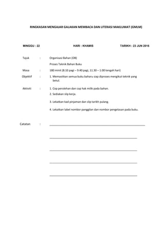 RINGKASAN MENGAJAR GALAKAN MEMBACA DAN LITERASI MAKLUMAT (GMLM)
MINGGU : 22 HARI : KHAMIS TARIKH : 23 JUN 2016
Tajuk : Organisasi Bahan (OB)
Proses Teknik Bahan Buku
Masa : 180 minit (8.10 pagi – 9.40 pagi, 11.30 – 1.00 tengah hari)
Objektif : 1. Memastikan semua buku baharu siap diproses mengikut teknik yang
betul.
Aktiviti : 1. Cop perolehan dan cop hak milik pada bahan.
2. Sediakan slip kerja.
3. Lekatkan kad pinjaman dan slip tarikh pulang.
4. Lekatkan label nombor panggilan dan nombor pengelasan pada buku.
Catatan : __________________________________________________________
__________________________________________________________
__________________________________________________________
__________________________________________________________
______________________________________________________________________________
 