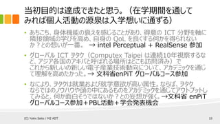 当初目的は達成できたと思う。（在学期間を通して
みれば個人活動の源泉は入学想いに通ずる）
• あちこち、身体機能の衰えを感じることがあり、得意の ICT 分野を軸に
隣接領域の学びを高め、自身の QoL を良くする何かを得られない
か？との想いが一番。 → intel Perceptual + RealSense 参加
• グローバル ICT ヲタク（Computex Taipei は連続10年視察するな
ど、アジア各国のアキバと呼ばれる場所はどこも訪問済み）で
これから新しいの新しい電子産業技術動向について、アカデミックを通じ
て理解を高めたかった。→ 文科省enPiT グローバルコース参加
• なにより、ヲタクは就業および就学意欲が高い属性。ならば、ヲタク
ならではのノウハウや頭の中にあるものをアカデミックを通じてアウトプットし
てみると、何か面白そうではないか？との妄想が強く。→文科省 enPiT
グローバルコース参加＋PBL活動＋学会発表機会
(C) Yukio Saito / M2 AIIT 10
 