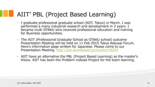 • I graduate professional school (AIIT, Tokyo) in March. I was performed
a many industrial research and development in 2 years. I became multi
OTAKU who received professional education and training for Business
opportunities.
• The AIIT (Professional Graduate School as OTAKU school) outcome
Presentation Meeting will be held on 11 Feb 2015 Tokyo Kokusai Forum.
Here‘s information page written for Japanese. Please come there.
http://aiit.doorkeeper.jp/events/18243
• AIIT have an alternative the PBL (Project Based Learning) as the master's
thesis. AIIT has been the Problem instead Project for the team learning.
AIIT’ PBL (Project Based Learning)
(C) Yukio Saito / M2 AIIT 11
 