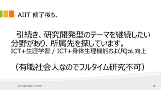 AIIT 修了後も、
引続き、研究開発型のテーマを継続したい
分野があり、所属先を探しています。
ICT+生涯学習 / ICT+身体生理機能およびQoL向上
（有職社会人はフルタイム研究不可なものの、
好きなことはとことん夢中になれるので、研究室訪問を続けます）
(C) Yukio Saito / M2 AIIT 16
 
