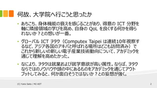 何故、大学院へ行こうと思ったか
• あちこち、身体機能の衰えを感じることがあり、得意の ICT 分野を
軸に隣接領域の学びを高め、自身の QoL を良くする何かを得ら
れないか？との想いが一番。
• グローバル ICT ヲタク（Computex Taipei は連続10年視察す
るなど、アジア各国のアキバと呼ばれる場所はどこも訪問済み）で
これから新しいの新しい電子産業技術動向について、アカデミックを
通じて理解を高めたかった。
• なにより、ヲタクは就業および就学意欲が高い属性。ならば、ヲタク
ならではのノウハウや頭の中にあるものをアカデミックを通じてアウト
プットしてみると、何か面白そうではないか？との妄想が強く。
(C) Yukio Saito / M2 AIIT 2
 