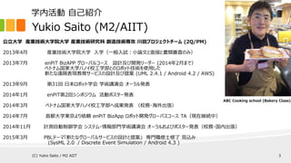 Yukio Saito (M2/AIIT)
公立大学 産業技術大学院大学 産業技術研究科 創造技術専攻 川田プロジェクトチーム (2Q/PM)
2013年4月 産業技術大学院大学 入学（一般入試：小論文と面接と書類審査のみ）
2013年7月 enPiT BizAPP グローバルコース 設計及び開発リーダー (2014年2月まで）
ベトナム国家大学ハノイ校工学部とのロボット技術を使用した
新たな遠隔表現教育サービスの設計及び提案 (UML 2.4.1 / Android 4.2 / AWS)
2013年9月 第31回 日本ロボット学会 学術講演会 オーラル発表
2014年1月 enPiT第2回シンポジウム 活動ポスター発表
2014年3月 ベトナム国家大学ハノイ校工学部へ成果発表 （校務・海外出張）
2014年7月 首都大学東京より依頼 enPiT BizApp ロボット開発グローバスコース TA（現在継続中）
2014年11月 計測自動制御学会 システム・情報部門学術講演会 オーラルおよびポスター発表（校務・国内出張）
2015年3月 PBLテーマ「新たなグローバルサービスの設計と提案」 専門職修士修了 見込み
(SysML 1.3 / Discrete Event Simulation / Android 4.3 )
ABC Cooking school (Bakery Class)
学内活動 自己紹介
(C) Yukio Saito / M2 AIIT 3
 