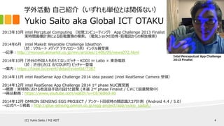 Yukio Saito aka Global ICT OTAKU
2013年10月 intel Percptual Computing （知覚コンピューティング） App Challenge 2013 Finalist
実時間画像計測による筋電置換の模索。（電気ショックの恐怖・筋電図からの解放模索）
2014年6月 intel MakeIt Wearable Challenge Ideathon
（於：リクルート メディア テクノロジーラボ）インテル賞受賞
→記事：http://monoist.atmarkit.co.jp/mn/articles/1406/09/news072.html
2014年10月 「渋谷の外国人をおもてなし」ピッチ - KDDI ∞ Labo × 東急電鉄
（於：渋谷ヒカリエ 8/COURT) ピッチャー登壇
→案内：https://tixee.tv/event/detail/eventId/7367
2014年11月 intel RealSense App Challenge 2014 idea passed (intel RealSense Camera 受領）
2014年12月 intel RealSense App Challenge 2014 1st phase NUC賞受賞
→概要：実時間における他言語手話の設計と提案 (本選 2nd phase Finalist / C#にて鋭意開発中）
→賞品動画：https://www.youtube.com/watch?v=C6T6O60-li0
2014年12月 OMRON SENSING EGG PROJECT / アンケート回収時の顔認識スコア計測 (Android 4.4 / 5.0）
→公式ページ掲載：http://plus-sensing.omron.co.jp/egg-project/app/yukio_saitoh/
Intel Perceputual App Challenge
2013 Finalist
学外活動 自己紹介（いずれも単位とは関係ない）
(C) Yukio Saito / M2 AIIT 4
 