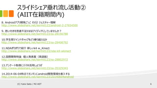 スライドシェア垂れ流し活動②
(AIIT在籍期間内)
8. Androidアプリ開発ごっこ その2 ジェスチャー理解
http://www.slideshare.net/kermit123/android-2-27654500
9. 思い付きを思慮不足のままアイディアにしていませんか？
http://www.slideshare.net/kermit123/ss-28156788
10.学生間マインドギャップをどう乗り越えるか
http://www.slideshare.net/kermit123/ss-28408792
11.NDAぎりぎりで紹介 新しいk4 w_Kinect
http://www.slideshare.net/kermit123/nda-k4-wkinect
12.国際開発特論 個人発表案（英語版）
http://www.slideshare.net/kermit123/ss-28802972
13.アンケート取得にスマホ活用しようぜ
http://www.slideshare.net/kermit123/ss-35329343
14.2014-06-04時点でカンタンにandroid開発環境を導入する
http://www.slideshare.net/kermit123/20140604android
(C) Yukio Saito / M2 AIIT 6
 
