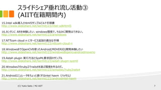 スライドシェア垂れ流し活動③
(AIIT在籍期間内)
15.Intel xdk導入とhtml5サンプルビルド手順書
http://www.slideshare.net/kermit123/intel-xdkhtml5
16.カンタンに ARを体験したい、windows環境で。ちなみに開発はできない。
http://www.slideshare.net/kermit123/arwindows
17.NTTcom cloud n にサービス追加の適当な手順
http://www.slideshare.net/kermit123/nttcom-cloud-n
18.Windows8でOpenCVを使ったAndroid(MOVERIO)開発体験したい
http://www.slideshare.net/kermit123/windows8opencvandroidmoverio
19.Astah plugin 実行方法とSysML要求図のサンプル
http://www.slideshare.net/kermit123/astah-plugin-sysmll
20.Winodws7のruby2でrails4を遊ぶ環境を作るのだ。
http://www.slideshare.net/kermit123/winodws7ruby2rails4
21.Androidエミュレータをちょっと速くするintel haxm（ハッサム）
http://www.slideshare.net/kermit123/androidintel-haxm
(C) Yukio Saito / M2 AIIT 7
 