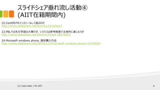 スライドシェア垂れ流し活動④
(AIIT在籍期間内)
22.CentOS7をインストールして遊ぶのだ
http://www.slideshare.net/kermit123/centos7
23.PBLでは先行学習は大事だぜ、シラバスは参考程度で主体的に楽しもうぜ
http://www.slideshare.net/kermit123/pbl-38276823
24.Microsoft windows phone_激安購入方法
http://www.slideshare.net/kermit123/microsoft-windows-phone-43159654
(C) Yukio Saito / M2 AIIT 8
 