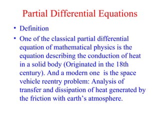 Partial Differential Equations
• Definition
• One of the classical partial differential
equation of mathematical physics is the
equation describing the conduction of heat
in a solid body (Originated in the 18th
century). And a modern one is the space
vehicle reentry problem: Analysis of
transfer and dissipation of heat generated by
the friction with earth’s atmosphere.
 