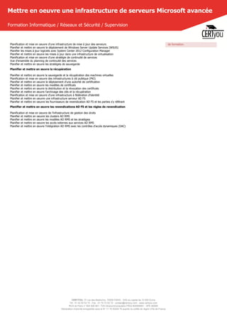 CERTYOU, 37 rue des Mathurins, 75008 PARIS - SAS au capital de 10 000 Euros
Tél : 01 42 93 52 72 - Fax : 01 70 72 02 72 - contact@certyou.com - www.certyou.com
RCS de Paris n° 804 509 461- TVA intracommunautaire FR03 804509461 - APE 8559A
Déclaration d’activité enregistrée sous le N° 11 75 52524 75 auprès du préfet de région d’Ile-de-France
Mettre en oeuvre une infrastructure de serveurs Microsoft avancée
Formation Informatique / Réseaux et Sécurité / Supervision
Planification et mise en oeuvre d'une infrastructure de mise à jour des serveurs
Planifier et mettre en oeuvre le déploiement de Windows Server Update Services (WSUS)
Planifier les mises à jour logiciels avec System Center 2012 Configuration Manager
Planifier et mettre en œuvre les mises à jour dans une infrastructure de virtualisation
Planification et mise en oeuvre d'une stratégie de continuité de services
Vue d'ensemble du planning de continuité des services
Planifier et mettre en œuvre les stratégies de sauvegarde
Planifier et mettre en œuvre la récupération
Planifier et mettre en œuvre la sauvegarde et la récupération des machines virtuelles
Planification et mise en oeuvre des infrastructures à clé publique (PKI)
Planifier et mettre en oeuvre le déploiement d'une autorité de certification
Planifier et mettre en œuvre les modèles de certificats
Planifier et mettre en œuvre la distribution et la révocation des certificats
Planifier et mettre en œuvre l'archivage des clés et la récupération
Planification et mise en oeuvre d'une infrastructure à fédération d'identité
Planifier et mettre en oeuvre une infrastructure serveur AD FS
Planifier et mettre en oeuvre les fournisseurs de revendication AD FS et les parties s'y référant
Planifier et mettre en œuvre les revendications AD FS et les règles de revendication
Planification et mise en oeuvre de l'infrastructure de gestion des droits
Planifier et mettre en oeuvre les clusters AD RMS
Planifier et mettre en œuvre les modèles AD RMS et les stratégies
Planifier et mettre en oeuvre les accès externes aux services AD RMS
Planifier et mettre en œuvre l'intégration AD RMS avec les contrôles d'accès dynamiques (DAC)
de formation.
 