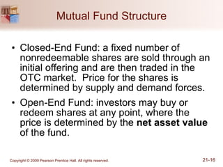Mutual Fund Structure Closed-End Fund: a fixed number of nonredeemable shares are sold through an initial offering and are then traded in the OTC market.  Price for the shares is determined by supply and demand forces. Open-End Fund: investors may buy or redeem shares at any point, where the price is determined by the  net asset value  of the fund. 