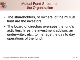Mutual Fund Structure:  the Organization The shareholders, or owners, of the mutual fund are the investors. The board of directors oversees the fund’s activities, hires the investment advisor, an underwriter, etc., to manage the day to day operations of the fund. 