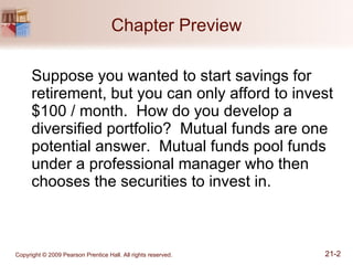 Chapter Preview Suppose you wanted to start savings for retirement, but you can only afford to invest $100 / month.  How do you develop a diversified portfolio?  Mutual funds are one potential answer.  Mutual funds pool funds under a professional manager who then chooses the securities to invest in. 