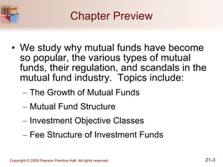 Chapter Preview We study why mutual funds have become so popular, the various types of mutual funds, their regulation, and scandals in the mutual fund industry.  Topics include: The Growth of Mutual Funds Mutual Fund Structure Investment Objective Classes Fee Structure of Investment Funds 