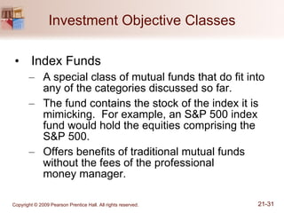Investment Objective Classes Index Funds A special class of mutual funds that do fit into any of the categories discussed so far. The fund contains the stock of the index it is mimicking.  For example, an S&P 500 index fund would hold the equities comprising the S&P 500. Offers benefits of traditional mutual funds without the fees of the professional  money manager. 