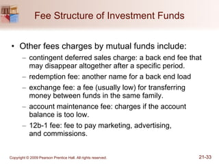 Fee Structure of Investment Funds Other fees charges by mutual funds include: contingent deferred sales charge: a back end fee that may disappear altogether after a specific period. redemption fee: another name for a back end load exchange fee: a fee (usually low) for transferring money between funds in the same family. account maintenance fee: charges if the account balance is too low. 12b-1 fee: fee to pay marketing, advertising,  and commissions. 