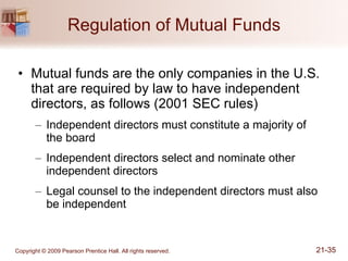 Regulation of Mutual Funds Mutual funds are the only companies in the U.S. that are required by law to have independent directors, as follows (2001 SEC rules) Independent directors must constitute a majority of  the board Independent directors select and nominate other independent directors Legal counsel to the independent directors must also be independent 