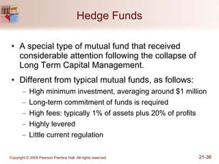 Hedge Funds A special type of mutual fund that received considerable attention following the collapse of Long Term Capital Management. Different from typical mutual funds, as follows: High minimum investment, averaging around $1 million Long-term commitment of funds is required High fees: typically 1% of assets plus 20% of profits Highly levered Little current regulation 
