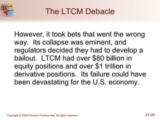 The LTCM Debacle However, it took bets that went the wrong way.  Its collapse was eminent, and regulators decided they had to develop a bailout.  LTCM had over $80 billion in equity positions and over $1 trillion in derivative positions.  Its failure could have been devastating for the U.S. economy. 