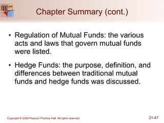 Chapter Summary (cont.) Regulation of Mutual Funds: the various acts and laws that govern mutual funds were listed. Hedge Funds: the purpose, definition, and differences between traditional mutual funds and hedge funds was discussed. 