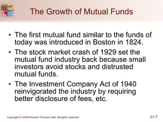 The Growth of Mutual Funds The first mutual fund similar to the funds of today was introduced in Boston in 1824. The stock market crash of 1929 set the mutual fund industry back because small investors avoid stocks and distrusted mutual funds. The Investment Company Act of 1940 reinvigorated the industry by requiring better disclosure of fees, etc. 