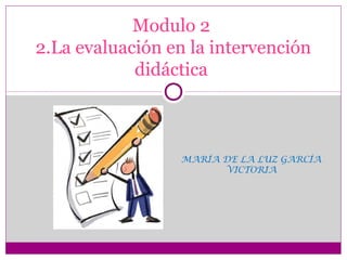 MARÍA DE LA LUZ GARCÍA
VICTORIA
Modulo 2
2.La evaluación en la intervención
didáctica
 
