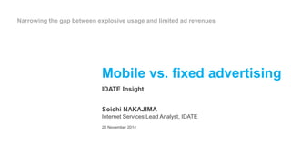 Narrowing the gap between explosive usage and limited ad revenues 
Mobile vs. fixed advertising 
IDATE Insight 
Soichi NAKAJIMA 
Internet Services Lead Analyst, IDATE 
20 November 2014 
 