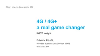 4G / 4G+ 
a real game changer 
IDATE Insight 
Frédéric PUJOL, 
Wireless Business Unit Director, IDATE 
19 November 2014 
Next steps towards 5G 
 