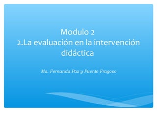 Modulo 2
2.La evaluación en la intervención
didáctica
Ma. Fernanda Paz y Puente Fragoso
 