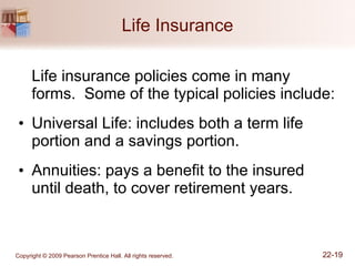 Life Insurance Life insurance policies come in many forms.  Some of the typical policies include: Universal Life: includes both a term life portion and a savings portion. Annuities: pays a benefit to the insured until death, to cover retirement years. 