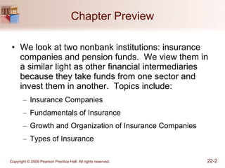 Chapter Preview We look at two nonbank institutions: insurance companies and pension funds.  We view them in a similar light as other financial intermediaries because they take funds from one sector and invest them in another.  Topics include: Insurance Companies Fundamentals of Insurance Growth and Organization of Insurance Companies Types of Insurance 