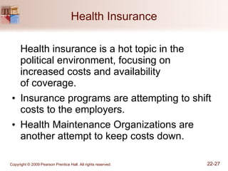 Health Insurance Health insurance is a hot topic in the political environment, focusing on increased costs and availability  of coverage. Insurance programs are attempting to shift costs to the employers. Health Maintenance Organizations are another attempt to keep costs down. 