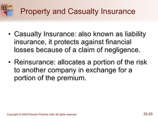 Property and Casualty Insurance  Casualty Insurance: also known as liability insurance, it protects against financial losses because of a claim of negligence. Reinsurance: allocates a portion of the risk to another company in exchange for a portion of the premium. 